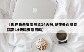 【现在去西安要隔离14天吗,现在去西安要隔离14天吗要隔离吗】