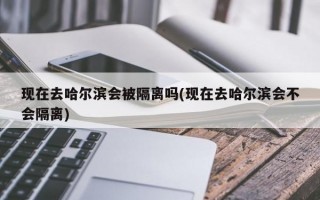 现在去哈尔滨会被隔离吗(现在去哈尔滨会不会隔离)