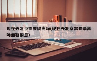 现在去北京需要隔离吗(现在去北京需要隔离吗最新消息)