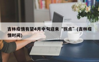 吉林疫情有望4月中旬迎来“拐点”(吉林疫情时间)