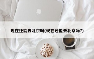 现在还能去北京吗(现在还能去北京吗?)