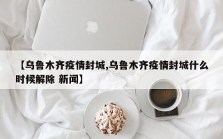 【乌鲁木齐疫情封城,乌鲁木齐疫情封城什么时候解除 新闻】