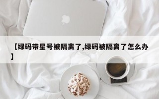 【绿码带星号被隔离了,绿码被隔离了怎么办】