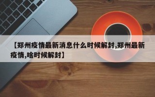 【郑州疫情最新消息什么时候解封,郑州最新疫情,啥时候解封】