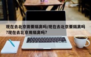 现在去北京需要隔离吗/现在去北京要隔离吗?现在去北京用隔离吗?