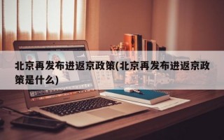 北京再发布进返京政策(北京再发布进返京政策是什么)