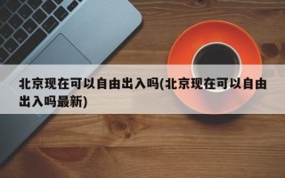 北京现在可以自由出入吗(北京现在可以自由出入吗最新)