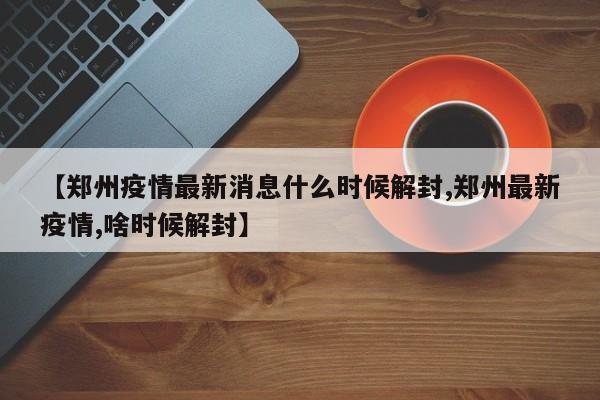 【郑州疫情最新消息什么时候解封,郑州最新疫情,啥时候解封】-第1张图片-今日粤港澳